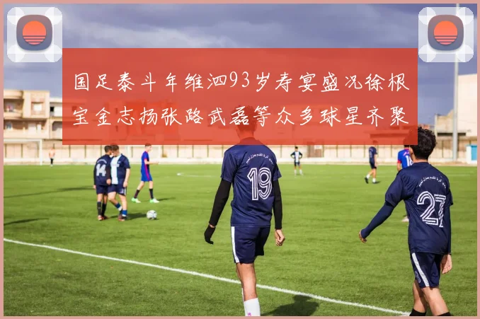 国足泰斗年维泗93岁寿宴盛况徐根宝金志扬张路武磊等众多球星齐聚祝贺