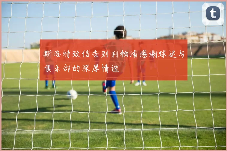 斯洛特致信告别利物浦感谢球迷与俱乐部的深厚情谊