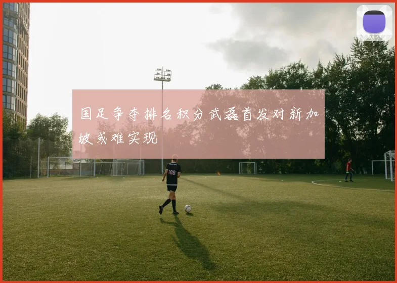 国足争夺排名积分武磊首发对新加坡或难实现