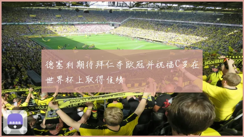 德塞利期待拜仁夺欧冠并祝福C罗在世界杯上取得佳绩