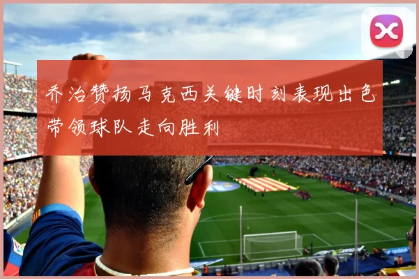 乔治赞扬马克西关键时刻表现出色带领球队走向胜利