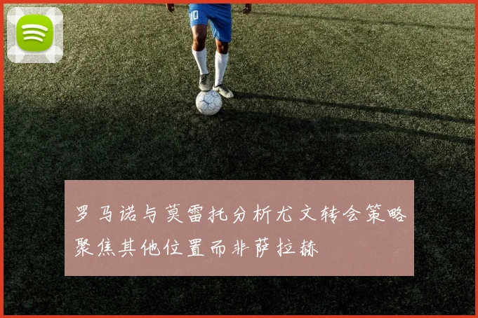 罗马诺与莫雷托分析尤文转会策略聚焦其他位置而非萨拉赫