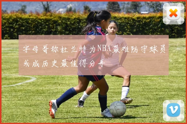 字母哥称杜兰特为NBA最难防守球员或成历史最佳得分手