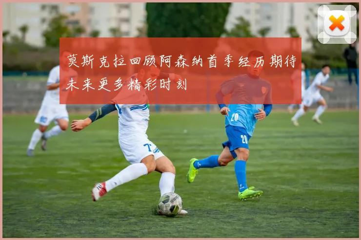 莫斯克拉回顾阿森纳首季经历期待未来更多精彩时刻