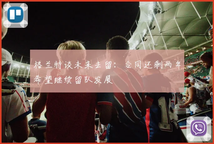 格兰特谈未来去留：合同还剩两年希望继续留队发展