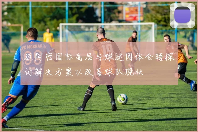 迈阿密国际高层与球迷团体会晤探讨解决方案以改善球队现状
