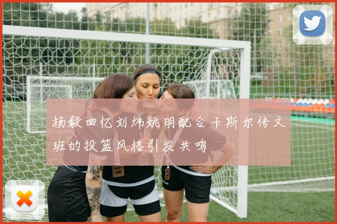 杨毅回忆刘炜姚明配合卡斯尔传文班的投篮风格引发共鸣