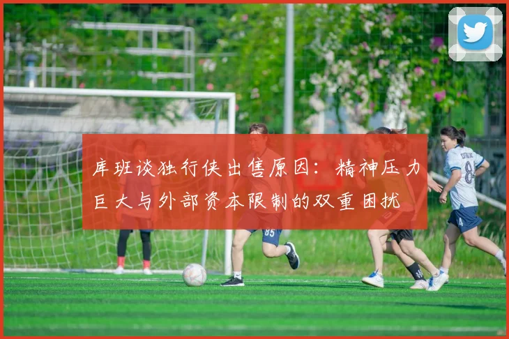 库班谈独行侠出售原因：精神压力巨大与外部资本限制的双重困扰