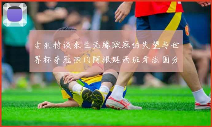 古利特谈米兰无缘欧冠的失望与世界杯夺冠热门阿根廷西班牙法国分析