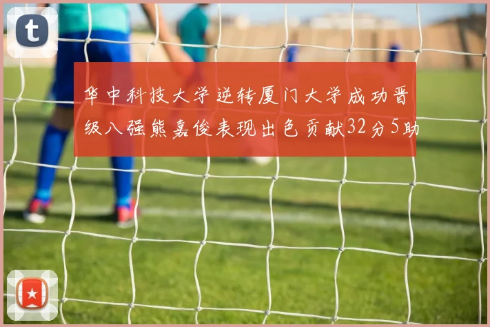 华中科技大学逆转厦门大学成功晋级八强熊嘉俊表现出色贡献32分5助攻5抢断
