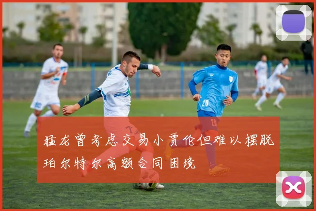 猛龙曾考虑交易小贾伦但难以摆脱珀尔特尔高额合同困境