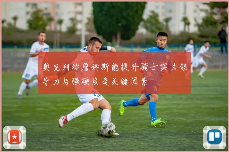 奥克利称詹姆斯能提升骑士实力领导力与强硬度是关键因素