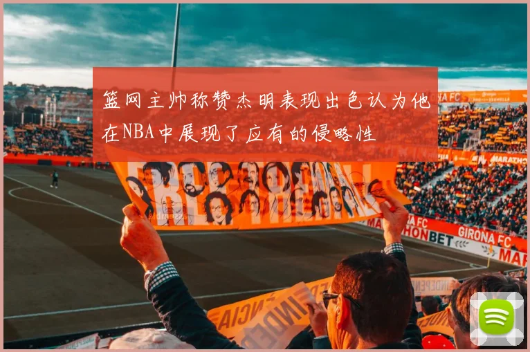 篮网主帅称赞杰明表现出色认为他在NBA中展现了应有的侵略性