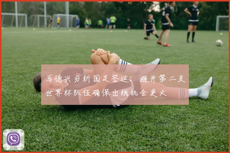 马德兴分析国足签运：避开第二支世界杯队伍确保出线机会更大